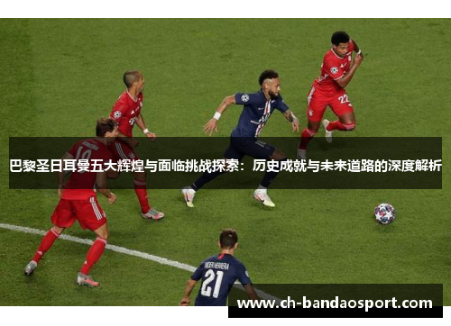巴黎圣日耳曼五大辉煌与面临挑战探索：历史成就与未来道路的深度解析