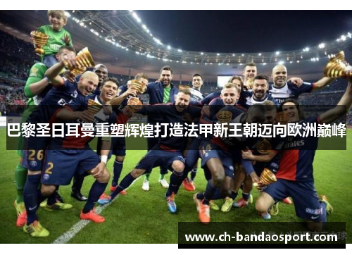 巴黎圣日耳曼重塑辉煌打造法甲新王朝迈向欧洲巅峰