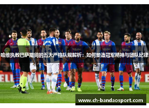 哈维执教巴萨期间的五大严格队规解析：如何塑造冠军精神与团队纪律