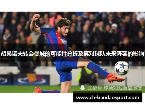 胡桑诺夫转会曼城的可能性分析及其对球队未来阵容的影响