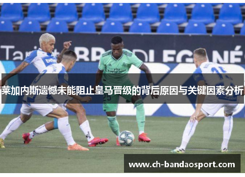 莱加内斯遗憾未能阻止皇马晋级的背后原因与关键因素分析