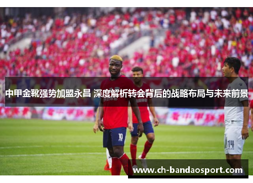 中甲金靴强势加盟永昌 深度解析转会背后的战略布局与未来前景