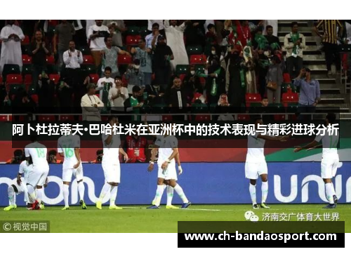 阿卜杜拉蒂夫·巴哈杜米在亚洲杯中的技术表现与精彩进球分析
