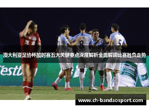澳大利亚足协杯加时赛五大关键要点深度解析全面解读比赛胜负走势