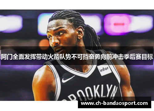 阿门全面发挥带动火箭队势不可挡奋勇向前冲击季后赛目标