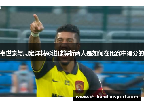 韦世豪与周定洋精彩进球解析两人是如何在比赛中得分的